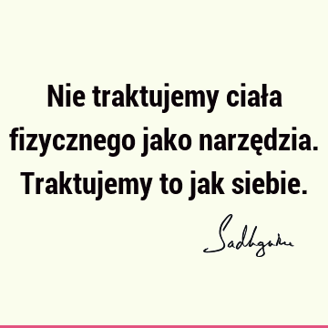 Nie traktujemy ciała fizycznego jako narzędzia. Traktujemy to jak