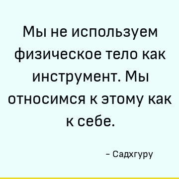 Мы не используем физическое тело как инструмент. Мы относимся к этому как к себе
