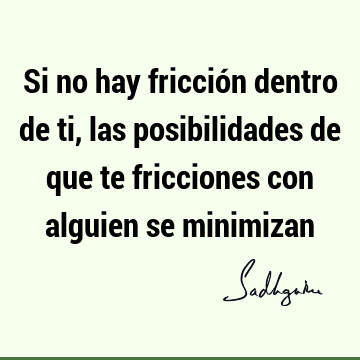 Si no hay fricción dentro de ti, las posibilidades de que te fricciones con alguien se