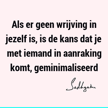 Als er geen wrijving in jezelf is, is de kans dat je met iemand in aanraking komt,