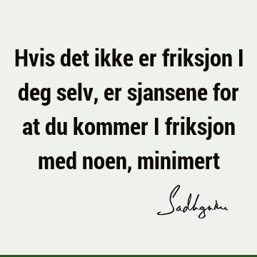 Hvis det ikke er friksjon i deg selv, er sjansene for at du kommer i friksjon med noen,