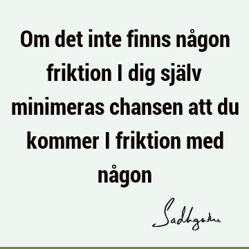 Om det inte finns någon friktion i dig själv minimeras chansen att du kommer i friktion med nå