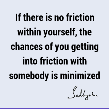 If there is no friction within yourself, the chances of you getting into friction with somebody is
