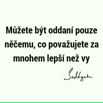 Můžete být oddaní pouze něčemu, co považujete za mnohem lepší než