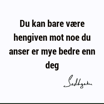 Du kan bare være hengiven mot noe du anser er mye bedre enn