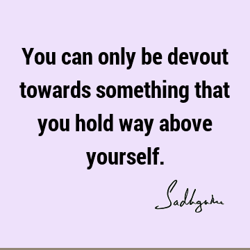 You can only be devout towards something that you hold way above