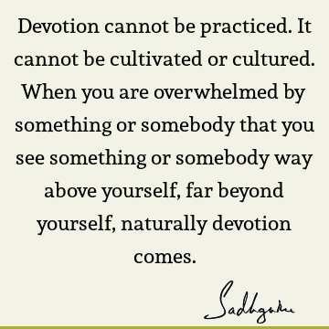 Devotion cannot be practiced. It cannot be cultivated or cultured. When you are overwhelmed by something or somebody that you see something or somebody way