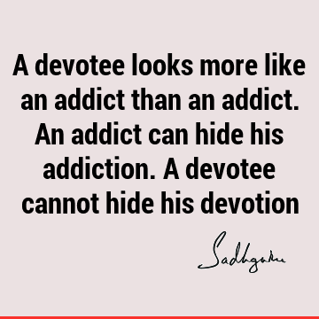 A devotee looks more like an addict than an addict. An addict can hide his addiction. A devotee cannot hide his