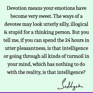 Devotion means your emotions have become very sweet. The ways of a devotee may look utterly silly, illogical & stupid for a thinking person. But you tell me,