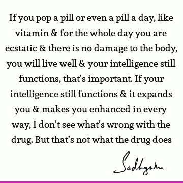 If you pop a pill or even a pill a day, like vitamin & for the whole day you are ecstatic & there is no damage to the body, you will live well & your