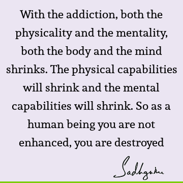 With the addiction, both the physicality and the mentality, both the body and the mind shrinks. The physical capabilities will shrink and the mental
