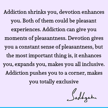 Addiction shrinks you, devotion enhances you. Both of them could be pleasant experiences. Addiction can give you moments of pleasantness. Devotion gives you a