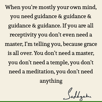 When you’re mostly your own mind, you need guidance & guidance & guidance & guidance. If you are all receptivity you don’t even need a master, I’m telling you,