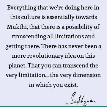Everything that we’re doing here in this culture is essentially towards Mukthi, that there is a possibility of transcending all limitations and getting there. T