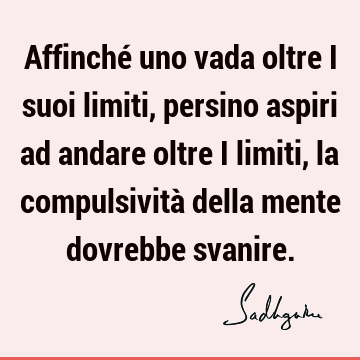 Affinché uno vada oltre i suoi limiti, persino aspiri ad andare oltre i limiti, la compulsività della mente dovrebbe