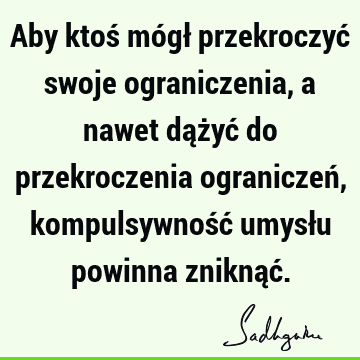 Aby ktoś mógł przekroczyć swoje ograniczenia, a nawet dążyć do przekroczenia ograniczeń, kompulsywność umysłu powinna zniknąć