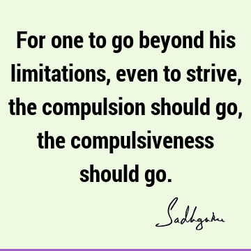 For one to go beyond his limitations, even to strive, the compulsion should go, the compulsiveness should
