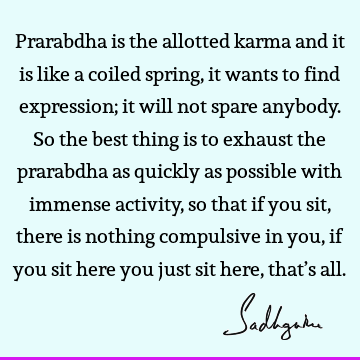 Prarabdha is the allotted karma and it is like a coiled spring, it wants to find expression; it will not spare anybody. So the best thing is to exhaust the