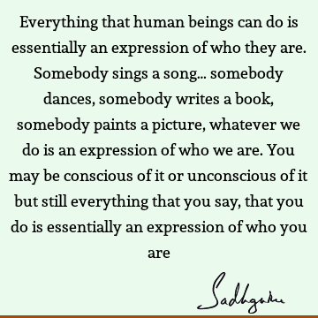 Everything that human beings can do is essentially an expression of who they are. Somebody sings a song… somebody dances, somebody writes a book, somebody