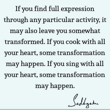 If you find full expression through any particular activity, it may also leave you somewhat transformed. If you cook with all your heart, some transformation