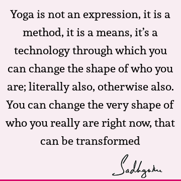 Yoga is not an expression, it is a method, it is a means, it’s a technology through which you can change the shape of who you are; literally also, otherwise