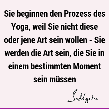 Sie beginnen den Prozess des Yoga, weil Sie nicht diese oder jene Art sein wollen - Sie werden die Art sein, die Sie in einem bestimmten Moment sein mü