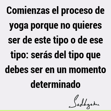 Comienzas el proceso de yoga porque no quieres ser de este tipo o de ese tipo: serás del tipo que debes ser en un momento