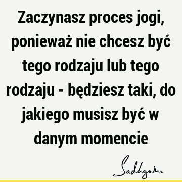 Zaczynasz proces jogi, ponieważ nie chcesz być tego rodzaju lub tego rodzaju - będziesz taki, do jakiego musisz być w danym