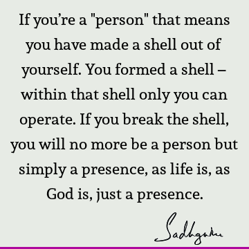 If you’re a "person" that means you have made a shell out of yourself. You formed a shell – within that shell only you can operate. If you break the shell, you