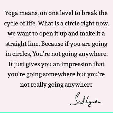 Yoga means, on one level to break the cycle of life. What is a circle right now, we want to open it up and make it a straight line. Because if you are going in