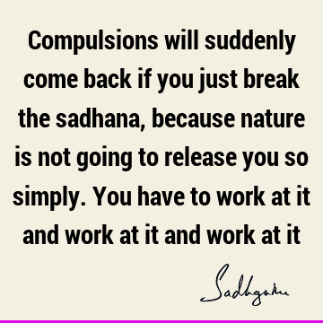 Compulsions will suddenly come back if you just break the sadhana, because nature is not going to release you so simply. You have to work at it and work at it