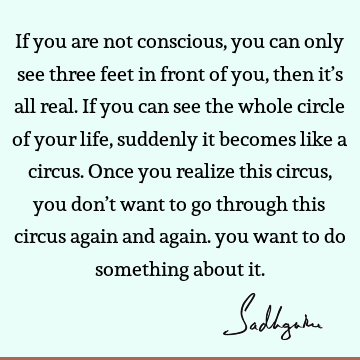 If you are not conscious, you can only see three feet in front of you, then it’s all real. If you can see the whole circle of your life, suddenly it becomes
