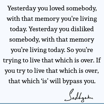 Yesterday you loved somebody, with that memory you’re living today. Yesterday you disliked somebody, with that memory you’re living today. So you’re trying to