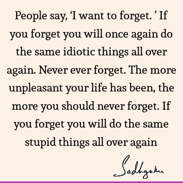 People say, ‘I want to forget.’ If you forget you will once again do the same idiotic things all over again. Never ever forget. The more unpleasant your life