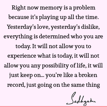 Right now memory is a problem because it’s playing up all the time. Yesterday’s love, yesterday’s dislike, everything is determined who you are today. It will