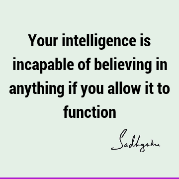 Your intelligence is incapable of believing in anything if you allow it to