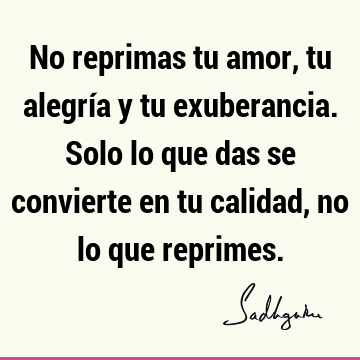 No reprimas tu amor, tu alegría y tu exuberancia. Solo lo que das se convierte en tu calidad, no lo que