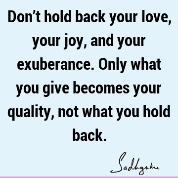 Don’t hold back your love, your joy, and your exuberance. Only what you give becomes your quality, not what you hold