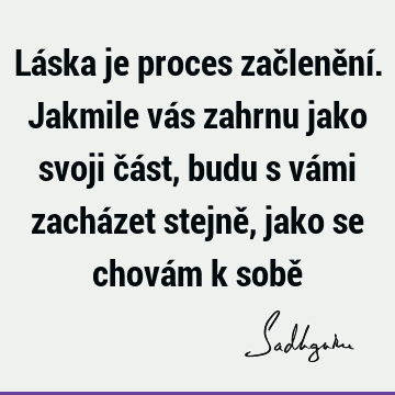 Láska je proces začlenění. Jakmile vás zahrnu jako svoji část, budu s vámi zacházet stejně, jako se chovám k sobě