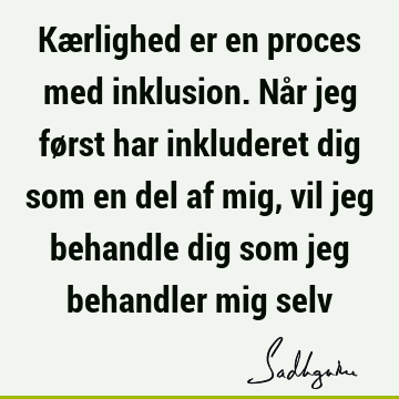 Kærlighed er en proces med inklusion. Når jeg først har inkluderet dig som en del af mig, vil jeg behandle dig som jeg behandler mig