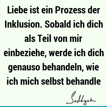 Liebe ist ein Prozess der Inklusion. Sobald ich dich als Teil von mir einbeziehe, werde ich dich genauso behandeln, wie ich mich selbst