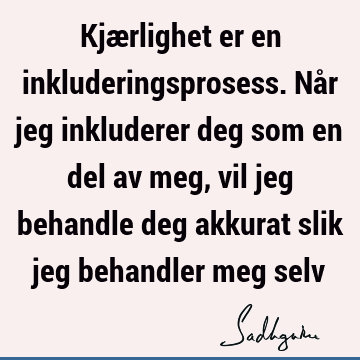 Kjærlighet er en inkluderingsprosess. Når jeg inkluderer deg som en del av meg, vil jeg behandle deg akkurat slik jeg behandler meg