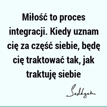 Miłość to proces integracji. Kiedy uznam cię za część siebie, będę cię traktować tak, jak traktuję