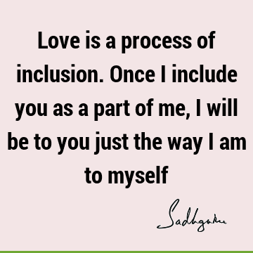 Love is a process of inclusion. Once I include you as a part of me, I will be to you just the way I am to