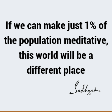If we can make just 1% of the population meditative, this world will be a different