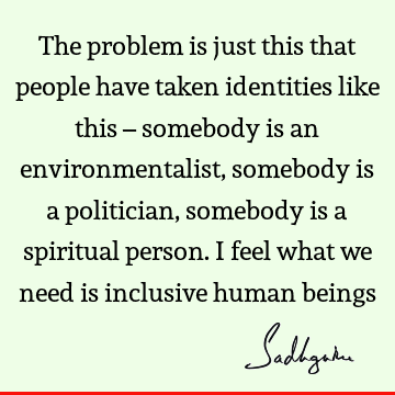 The problem is just this that people have taken identities like this – somebody is an environmentalist, somebody is a politician, somebody is a spiritual
