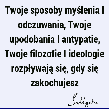 Twoje sposoby myślenia i odczuwania, Twoje upodobania i antypatie, Twoje filozofie i ideologie rozpływają się, gdy się