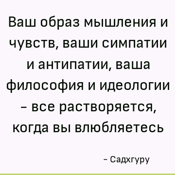 Ваш образ мышления и чувств, ваши симпатии и антипатии, ваша философия и идеологии - все растворяется, когда вы влюбляетесь