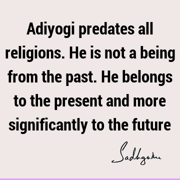 Adiyogi predates all religions. He is not a being from the past. He belongs to the present and more significantly to the