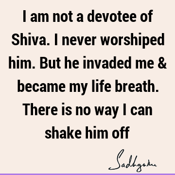 I am not a devotee of Shiva. I never worshiped him. But he invaded me & became my life breath. There is no way I can shake him